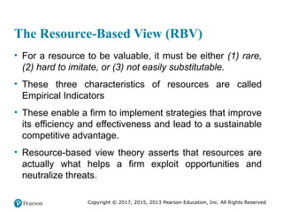 Copyright © 2017, 2015, 2013 Pearson Education, Inc. All Rights Reserved
The Resource-Based View (RBV)
• For a resource to be valuable, it must be either (1) rare,
(2) hard to imitate, or (3) not easily substitutable.
• These three characteristics of resources are called
Empirical Indicators
• These enable a firm to implement strategies that improve
its efficiency and effectiveness and lead to a sustainable
competitive advantage.
• Resource-based view theory asserts that resources are
actually what helps a firm exploit opportunities and
neutralize threats.
 