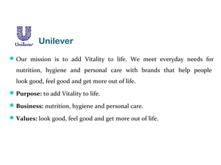 Our mission is to add Vitality to life. We meet everyday needs for
nutrition, hygiene and personal care with brands that help people
look good, feel good and get more out of life.
Purpose: to add Vitality to life.
Business: nutrition, hygiene and personal care.
Values: look good, feel good and get more out of life.
Unilever
 