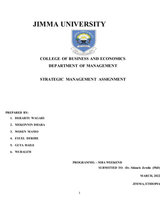 1
JIMMA UNIVERSITY
COLLEGE OF BUSINESS AND ECONOMICS
DEPARTMENT OF MANAGEMENT
STRATEGIC MANAGEMENT ASSIGNMENT
PREPARED BY:
1. DERARTU WAGARI
2. MEKONNIN DHABA
3. WOSEN MAMO
4. EYUEL DERIBE
5. GUTA HAILE
6. WUBALEM
PROGRAMME: - MBA WEEKEND
SUBMITTED TO: -Dr. Shimels Zewdie (PhD)
MARCH, 2022
JIMMA, ETHIOPIA
 