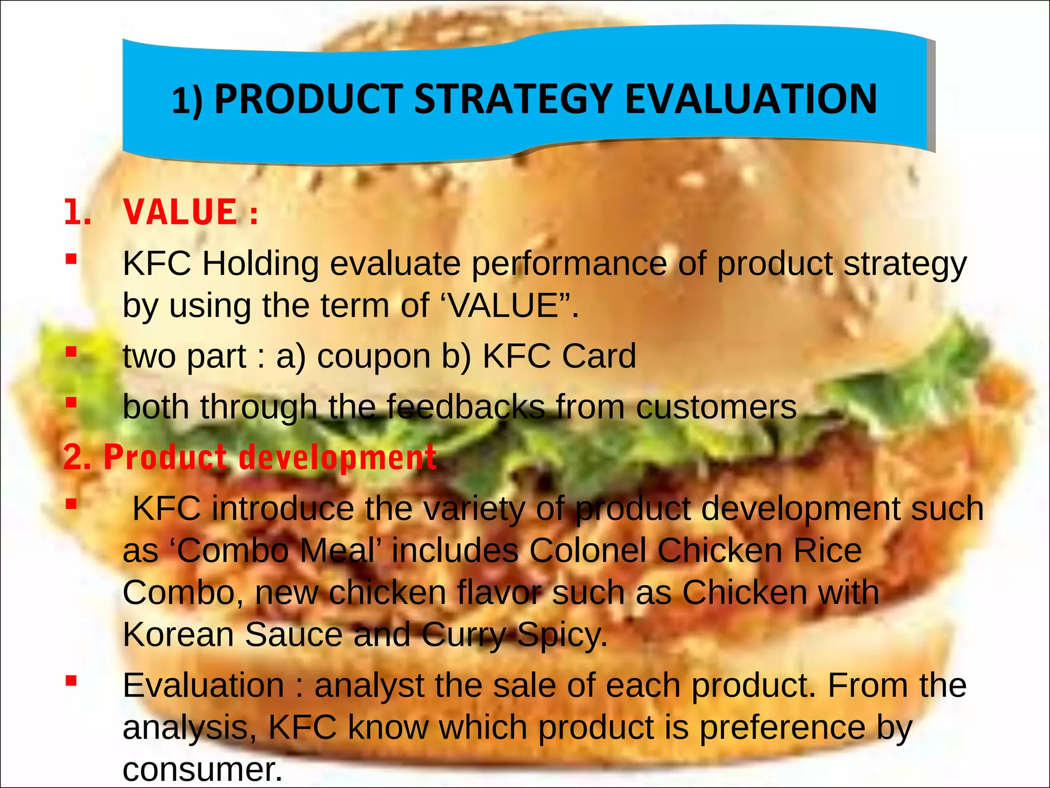 1) PRODUCT STRATEGY EVALUATION1) PRODUCT STRATEGY EVALUATION
1. VALUE :
 KFC Holding evaluate performance of product strategy
by using the term of ‘VALUE”.
 two part : a) coupon b) KFC Card
 both through the feedbacks from customers
2. Product development
 KFC introduce the variety of product development such
as ‘Combo Meal’ includes Colonel Chicken Rice
Combo, new chicken flavor such as Chicken with
Korean Sauce and Curry Spicy.
 Evaluation : analyst the sale of each product. From the
analysis, KFC know which product is preference by
consumer.
 
