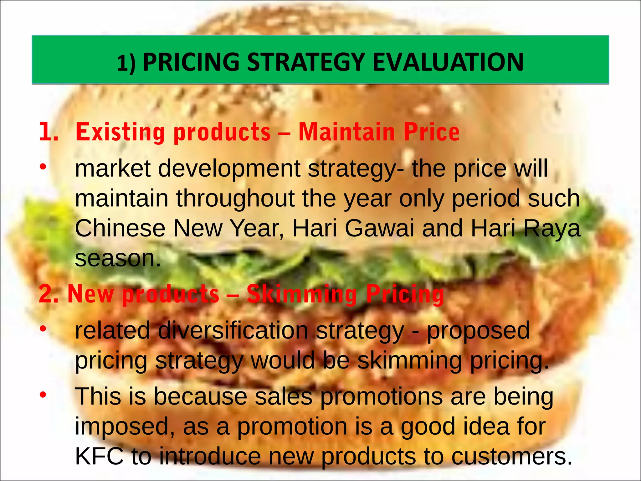 1) PRICING STRATEGY EVALUATION1) PRICING STRATEGY EVALUATION
1. Existing products – Maintain Price
• market development strategy- the price will
maintain throughout the year only period such
Chinese New Year, Hari Gawai and Hari Raya
season.
2. New products – Skimming Pricing
• related diversification strategy - proposed
pricing strategy would be skimming pricing.
• This is because sales promotions are being
imposed, as a promotion is a good idea for
KFC to introduce new products to customers.
 