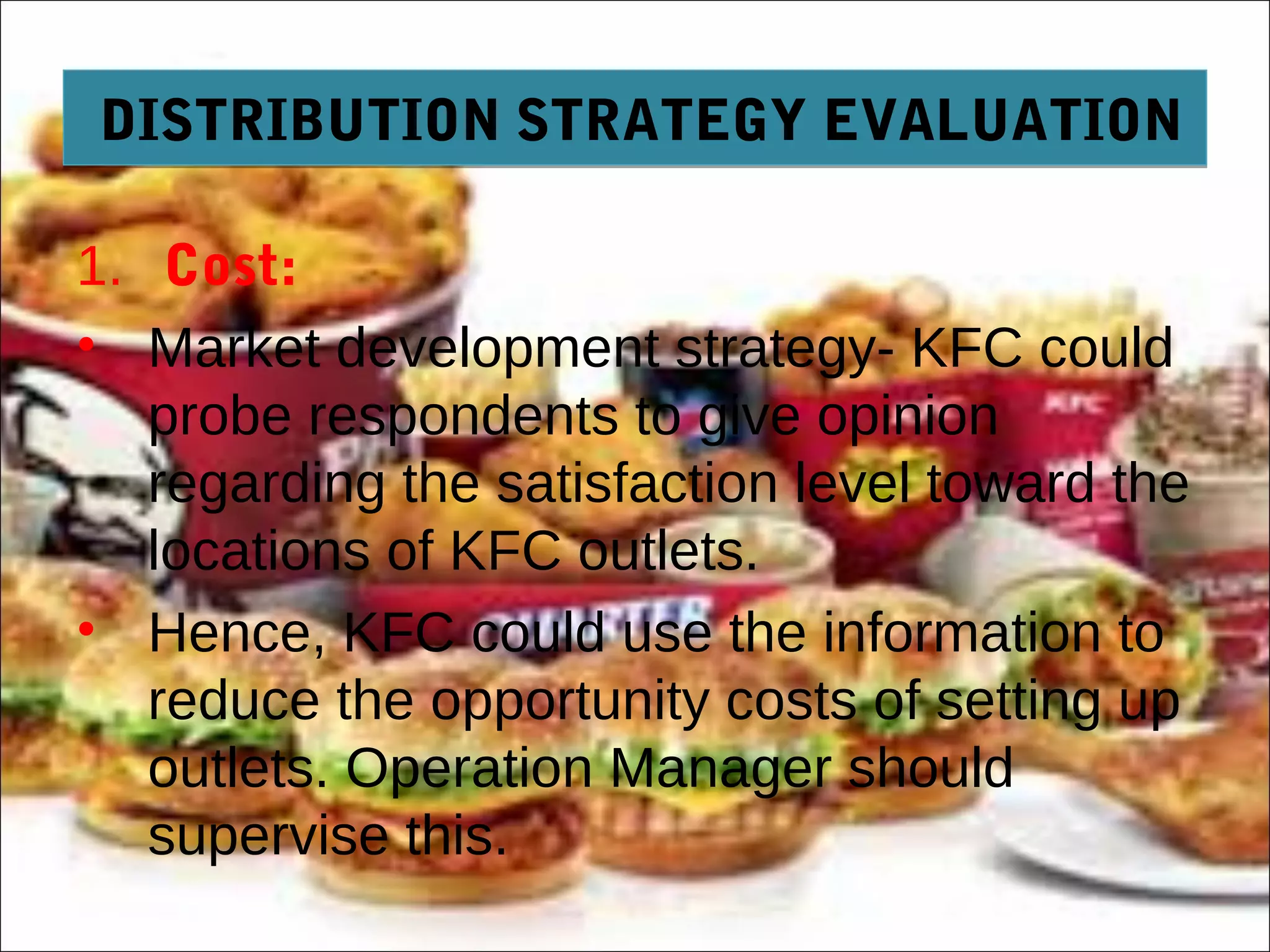 DISTRIBUTION STRATEGY EVALUATIONDISTRIBUTION STRATEGY EVALUATION
1. Cost:
• Market development strategy- KFC could
probe respondents to give opinion
regarding the satisfaction level toward the
locations of KFC outlets.
• Hence, KFC could use the information to
reduce the opportunity costs of setting up
outlets. Operation Manager should
supervise this.
 