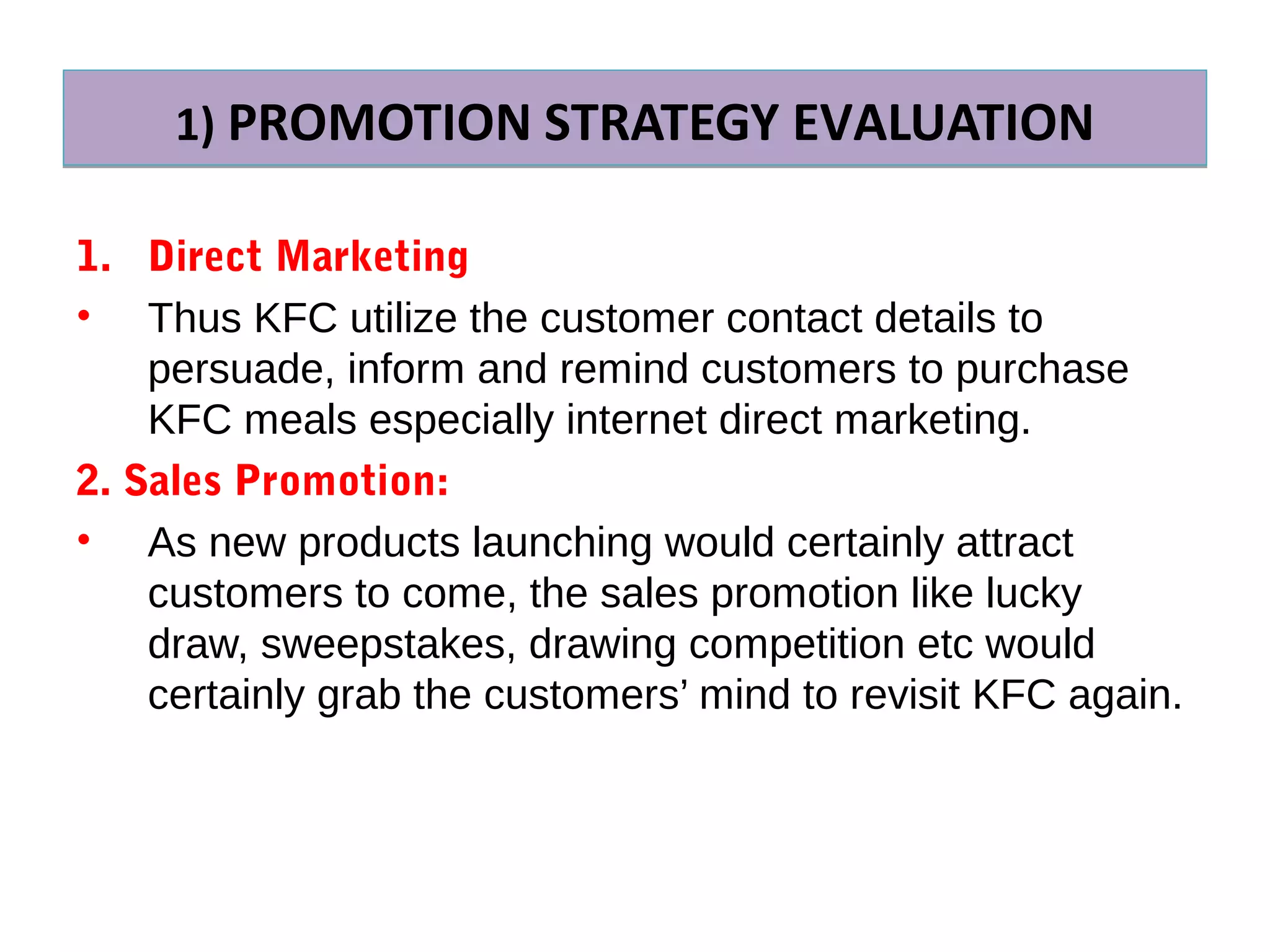 1) PROMOTION STRATEGY EVALUATION1) PROMOTION STRATEGY EVALUATION
1. Direct Marketing
• Thus KFC utilize the customer contact details to
persuade, inform and remind customers to purchase
KFC meals especially internet direct marketing.
2. Sales Promotion:
• As new products launching would certainly attract
customers to come, the sales promotion like lucky
draw, sweepstakes, drawing competition etc would
certainly grab the customers’ mind to revisit KFC again.
 