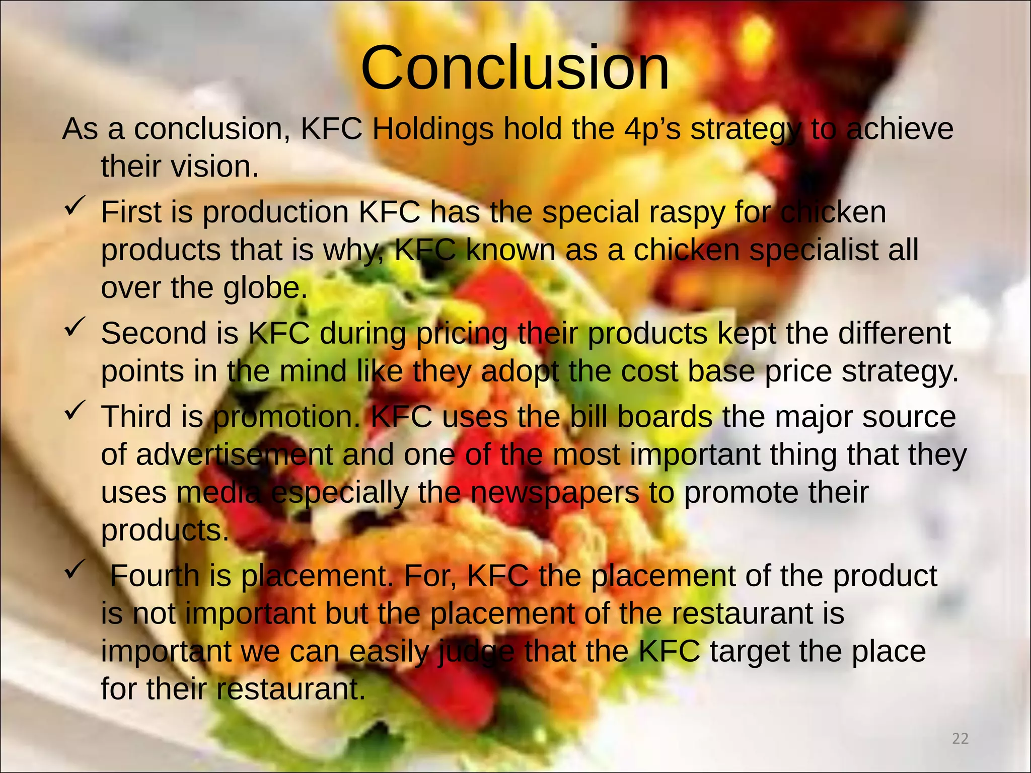 Conclusion
As a conclusion, KFC Holdings hold the 4p’s strategy to achieve
their vision.
 First is production KFC has the special raspy for chicken
products that is why, KFC known as a chicken specialist all
over the globe.
 Second is KFC during pricing their products kept the different
points in the mind like they adopt the cost base price strategy.
 Third is promotion. KFC uses the bill boards the major source
of advertisement and one of the most important thing that they
uses media especially the newspapers to promote their
products.
 Fourth is placement. For, KFC the placement of the product
is not important but the placement of the restaurant is
important we can easily judge that the KFC target the place
for their restaurant.
22
 