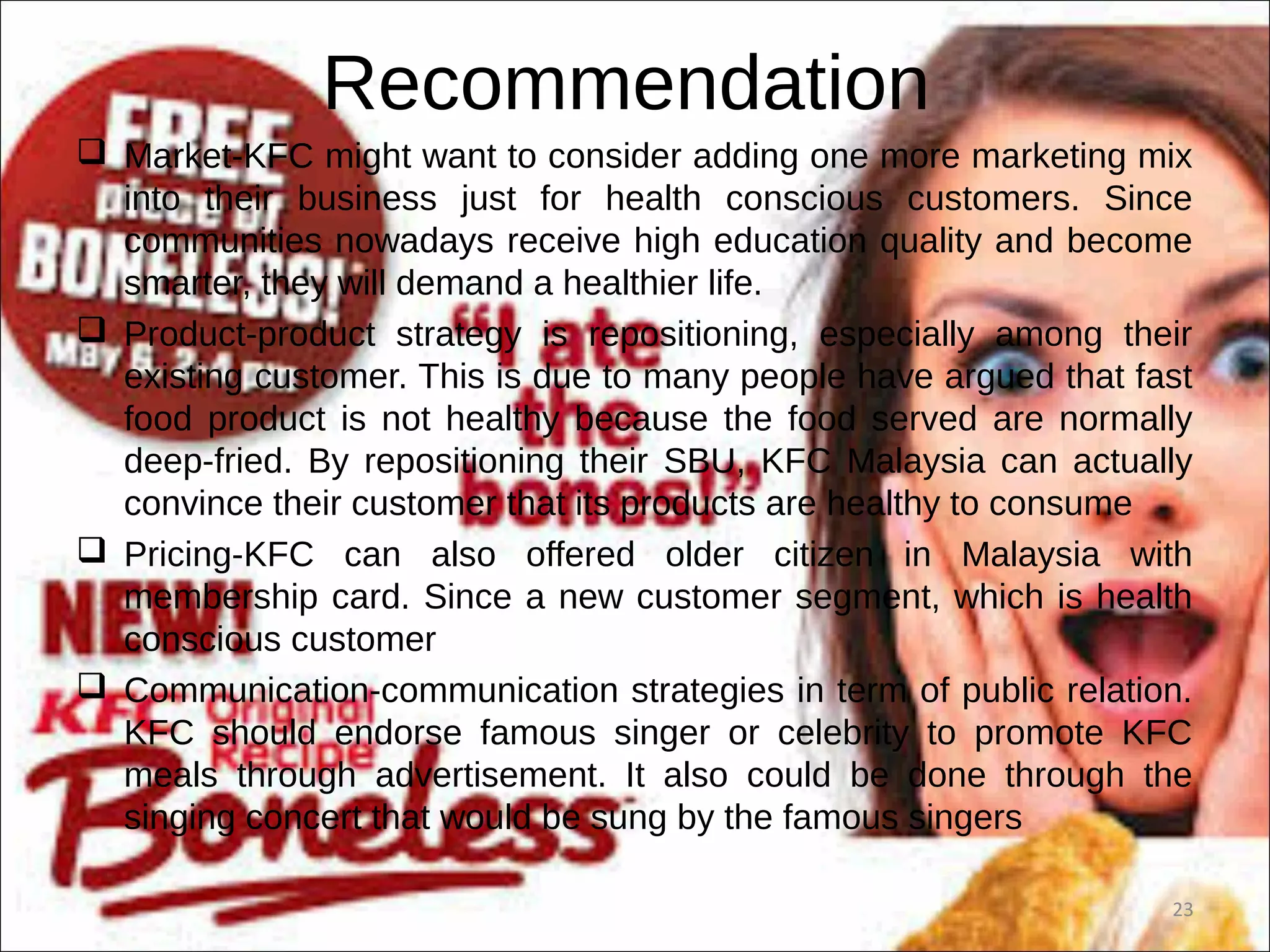 Recommendation
 Market-KFC might want to consider adding one more marketing mix
into their business just for health conscious customers. Since
communities nowadays receive high education quality and become
smarter, they will demand a healthier life.
 Product-product strategy is repositioning, especially among their
existing customer. This is due to many people have argued that fast
food product is not healthy because the food served are normally
deep-fried. By repositioning their SBU, KFC Malaysia can actually
convince their customer that its products are healthy to consume
 Pricing-KFC can also offered older citizen in Malaysia with
membership card. Since a new customer segment, which is health
conscious customer
 Communication-communication strategies in term of public relation.
KFC should endorse famous singer or celebrity to promote KFC
meals through advertisement. It also could be done through the
singing concert that would be sung by the famous singers
23
 