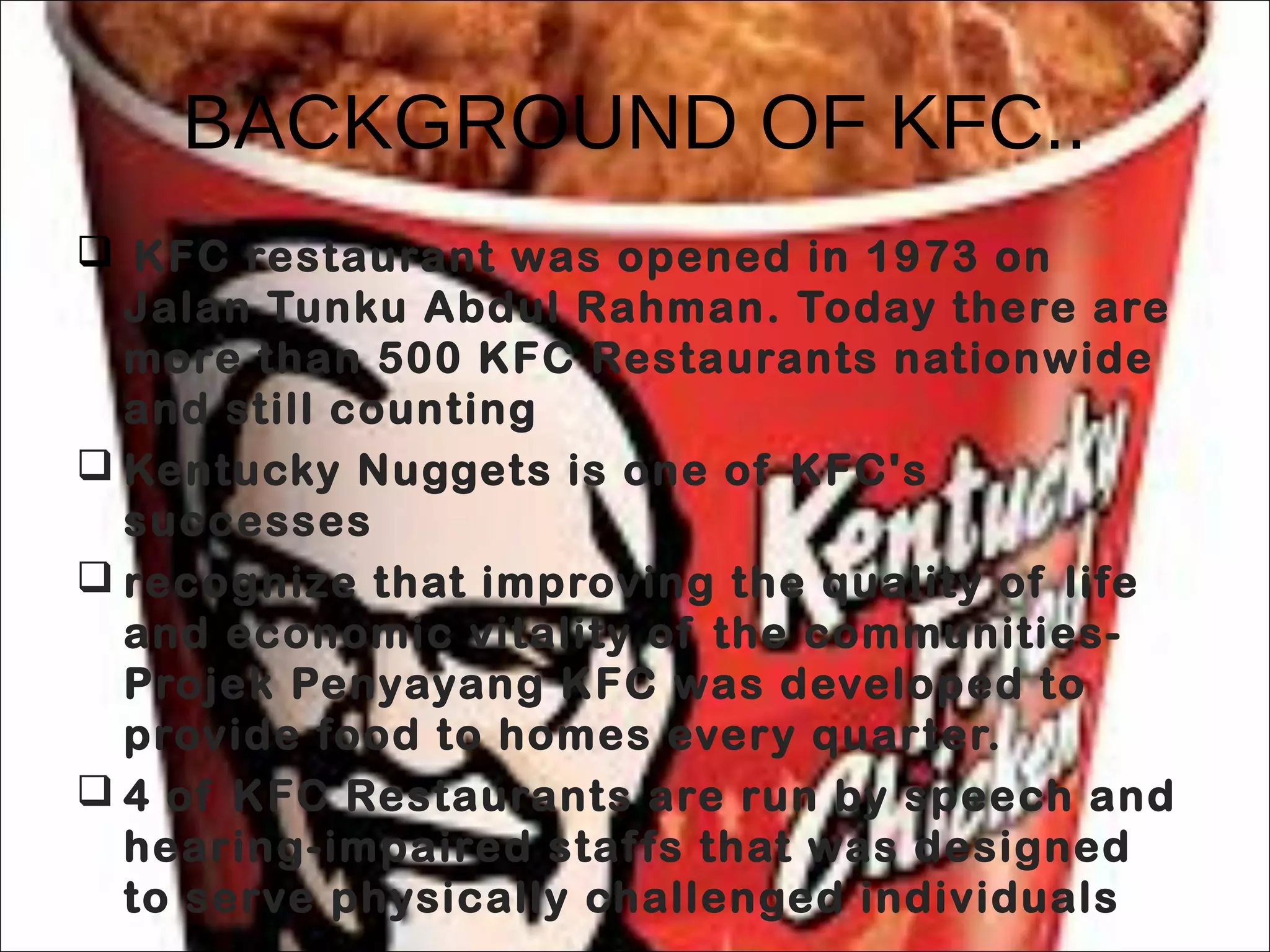 BACKGROUND OF KFC..
 KFC restaurant was opened in 1973 on
Jalan Tunku Abdul Rahman. Today there are
more than 500 KFC Restaurants nationwide
and still counting
 Kentucky Nuggets is one of KFC's
successes
 recognize that improving the quality of life
and economic vitality of the communities-
Projek Penyayang KFC was developed to
provide food to homes every quarter.
 4 of KFC Restaurants are run by speech and
hearing-impaired staffs that was designed
to serve physically challenged individuals
 