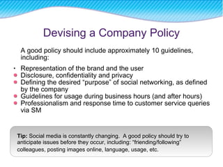 Devising a Company Policy A good policy should include approximately 10 guidelines, including: Representation of the brand and the user   Disclosure, confidentiality and privacy Defining the desired “purpose” of social networking, as defined by the company Guidelines for usage during business hours (and after hours) Professionalism and response time to customer service queries via SM Tip:  Social media is constantly changing.  A good policy should try to anticipate issues before they occur, including: “friending/following” colleagues, posting images online, language, usage, etc.   