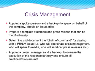 Crisis Management Appoint a spokesperson (and a backup) to speak on behalf of the company, should an issue arise Prepare a template statement and press release that can be modified easily Determine and document the “chain of command” for dealing with a PR/SM issue (i.e. who will coordinate crisis management, who will speak to media, who will send out press releases etc.) Appoint a project manager (and a backup) to oversee the execution of the response strategy and ensure all timelines/tasks are met 