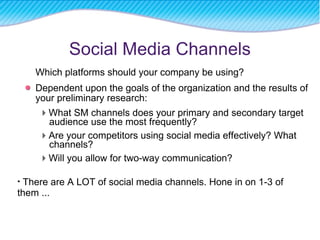 Social Media Channels Which platforms should your company be using? Dependent upon the goals of the organization and the results of your preliminary research:  What SM channels does your primary and secondary target audience use the most frequently?  Are your competitors using social media effectively? What channels?  Will you allow for two-way communication? There are A LOT of social media channels. Hone in on 1-3 of them ... 