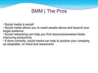 SMM | The Pros Social media is social! Social media allows you to reach people above and beyond your target audience Social networking can help you find resources/answers faster, improving productivity If done correctly, social media can help to position your company as adaptable, on trend and resourceful 