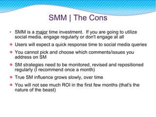 SMM is a  major  time investment.  If you are going to utilize social media, engage regularly or don't engage at all Users will expect a quick response time to social media queries  You cannot pick and choose which comments/issues you address on SM SM strategies need to be monitored, revised and repositioned regularly (I recommend once a month) True SM influence grows slowly, over time You will not see much ROI in the first few months (that's the nature of the beast) SMM | The Cons 