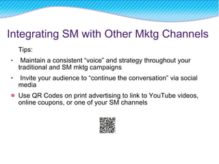 Tips: Maintain a consistent “voice” and strategy throughout your traditional and SM mktg campaigns Invite your audience to “continue the conversation” via social media Use QR Codes on print advertising to link to YouTube videos, online coupons, or one of your SM channels Integrating SM with Other Mktg Channels 
