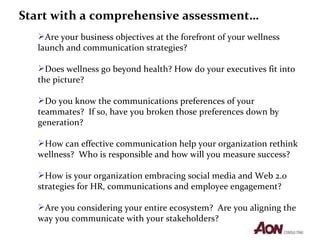 Are your business objectives at the forefront of your wellness launch and communication strategies?  Does wellness go beyond health? How do your executives fit into the picture?  Do you know the communications preferences of your teammates?  If so, have you broken those preferences down by generation?  How can effective communication help your organization rethink wellness?  Who is responsible and how will you measure success?  How is your organization embracing social media and Web 2.0 strategies for HR, communications and employee engagement?  Are you considering your entire ecosystem?  Are you aligning the way you communicate with your stakeholders? Start with a comprehensive assessment… 