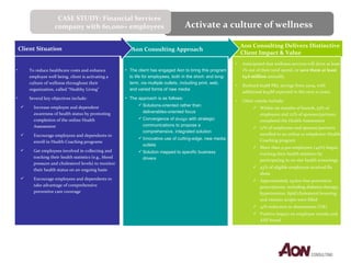 Aon Consulting Delivers Distinctive Client Impact & Value Aon Consulting Approach Client Situation Anticipated that wellness services will drive at least 1% out of their total spend, or  save them at least $3.6 million  annually.  Realized $29M P&L savings from 2009, with additional $143M expected in the next 10 years. Other results include: Within six months of launch, 53% of employees and 22% of spouses/partners completed the Health Assessment 17% of employees and spouses/partners enrolled in an online or telephonic Health Coaching program More than 9,300 employees (44%) began tracking their health statistics by participating in on-site health screenings 43% of eligible employees received flu shots Approximately 29,600 free preventive prescriptions, including diabetes therapy, hypertension, lipid/cholesterol lowering and vitamin scripts were filled 41% reduction in absenteeism (UK) Positive impact on employee morale and AXP brand The client has engaged Aon to bring this program to life for employees, both in the short- and long-term, via multiple outlets, including print, web, and varied forms of new media The approach is as follows: Solutions-oriented rather than deliverables-oriented focus Convergence of  design  with strategic communications to propose a comprehensive, integrated solution Innovative use of cutting-edge, new media outlets Solution mapped to specific business drivers To reduce healthcare costs and enhance employee well being, client is activating a culture of wellness throughout their organization, called “Healthy Living"  Several key objectives include: Increase employee and dependent awareness of health status by promoting completion of the online Health Assessment Encourage employees and dependents to enroll in Health Coaching programs Get employees involved in collecting and tracking their health statistics (e.g., blood pressure and cholesterol levels) to monitor their health status on an ongoing basis Encourage employees and dependents to take advantage of comprehensive preventive care coverage Activate a culture of wellness CASE STUDY: Financial Services company with 60,000+ employees 
