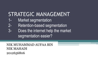 STRATEGIC MANAGEMENT
1- Market segmentation
2- Retention-based segmentation
3- Does the internet help the market
segmentation easier?
NIK MUHAMMAD AUFAA BIN
NIK MAHADI
2012656806
 