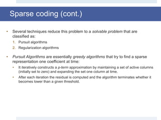 • Several techniques reduce this problem to a solvable problem that are
classified as:
1. Pursuit algorithms
2. Regularization algorithms
• Pursuit Algorithms are essentially greedy algorithms that try to find a sparse
representation one coefficient at time:
• It iteratively constructs a p-term approximation by maintaining a set of active columns
(initially set to zero) and expanding the set one column at time.
• After each iteration the residual is computed and the algorithm terminates whether it
becomes lower than a given threshold.
Sparse coding (cont.)
 