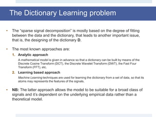The Dictionary Learning problem
• The “sparse signal decomposition” is mostly based on the degree of fitting
between the data and the dictionary, that leads to another important issue,
that is, the designing of the dictionary D.
• The most known approaches are:
1. Analytic approach
A mathematical model is given in advance so that a dictionary can be built by means of the
Discrete Cosine Transform (DCT), the Discrete Wavelet Transform (DWT), the Fast Four
Transform (FFT), etc.
2. Learning based approach
Machine Learning techniques are used for learning the dictionary from a set of data, so that its
atoms may represents the features of the signals.
• NB: The latter approach allows the model to be suitable for a broad class of
signals and it’s dependent on the underlying empirical data rather than a
theoretical model.
 