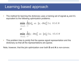 Learning based approach
• The method for learning the dictionary uses a training set of signals xi and it’s
equivalent to the following optimization problems:
• This problem tries to jointly find the sparse signal representation and the
dictionary so that all the representations are sparse.
Note, however, that the join optimization over both D and A is non-convex.
D,{ai }i=1
N
min ai 0
i=1
N
å s.t. xi - Dai 2
2
£e, 1£ i £ N
or
D,{ai }i=1
N
min xi - Dai 2
2
i=1
N
å s.t. ai 0
£ L, 1£ i £ N
 