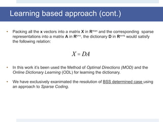 Learning based approach (cont.)
• Packing all the x vectors into a matrix X in Rmxn and the corresponding sparse
representations into a matrix A in Rk×n, the dictionary D in Rm×k would satisfy
the following relation:
• In this work it’s been used the Method of Optimal Directions (MOD) and the
Online Dictionary Learning (ODL) for learning the dictionary.
• We have exclusively exanimated the resolution of BSS determined case using
an approach to Sparse Coding.
X = DA
 