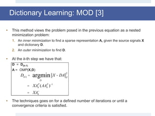 Dictionary Learning: MOD [3]
• This method views the problem posed in the previous equation as a nested
minimization problem:
1. An inner minimization to find a sparse representation A, given the source signals X
and dictionary D.
2. An outer minimization to find D.
• At the k-th step we have that:
D = D(k-1)
A = OMP(X,D)
• The techniques goes on for a defined number of iterations or until a
convergence criteria is satisfied.
D(k) =
D
argmin X - DA F
2
= XAk
T
(AAk
T
)-1
= XAk
+
 
