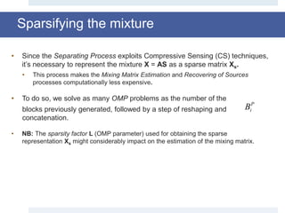 Sparsifying the mixture
• Since the Separating Process exploits Compressive Sensing (CS) techniques,
it’s necessary to represent the mixture X = AS as a sparse matrix Xs.
• This process makes the Mixing Matrix Estimation and Recovering of Sources
processes computationally less expensive.
• To do so, we solve as many OMP problems as the number of the
blocks previously generated, followed by a step of reshaping and
concatenation.
• NB: The sparsity factor L (OMP parameter) used for obtaining the sparse
representation Xs might considerably impact on the estimation of the mixing matrix.
Bi
P
 