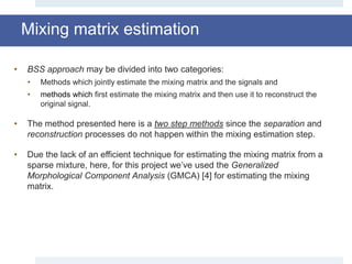 Mixing matrix estimation
• BSS approach may be divided into two categories:
• Methods which jointly estimate the mixing matrix and the signals and
• methods which first estimate the mixing matrix and then use it to reconstruct the
original signal.
• The method presented here is a two step methods since the separation and
reconstruction processes do not happen within the mixing estimation step.
• Due the lack of an efficient technique for estimating the mixing matrix from a
sparse mixture, here, for this project we’ve used the Generalized
Morphological Component Analysis (GMCA) [4] for estimating the mixing
matrix.
 