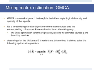 Mixing matrix estimation: GMCA
• GMCA is a novel approach that exploits both the morphological diversity and
sparsity of the signals.
• It’s a thresholding iterative algorithm where each sources and the
corresponding columns of A are estimated in an alternating way.
• The whole optimization schema progressively redefine the estimated sources S and
the mixing matrix A.
• Assuming that the dictionary D is redundant, this method is able to solve the
following optimization problem:
{ ˆA, ˆS}= arg min
A, S
k X - AS 2
2
+ S 0
 