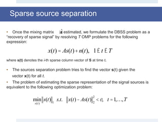 Sparse source separation
• Once the mixing matrix is estimated, we formulate the DBSS problem as a
“recovery of sparse signal” by resolving T OMP problems for the following
expression:
where s(t) denotes the i-th sparse column vector of S at time t.
• The sources separation problem tries to find the vector s(t) given the
vector x(t) for all t.
• The problem of estimating the sparse representation of the signal sources is
equivalent to the following optimization problem:
ˆA
x(t) = As(t)+n(t), 1£ t £T
min
s(t)
s(t) 1
s.t. x(t)- As(t) 2
2
<e, t =1,…,T
 