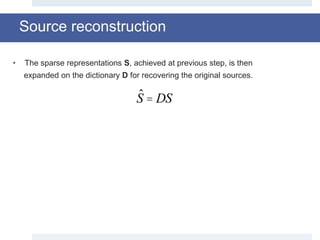 Source reconstruction
ˆS = DS
• The sparse representations S, achieved at previous step, is then
expanded on the dictionary D for recovering the original sources.
 