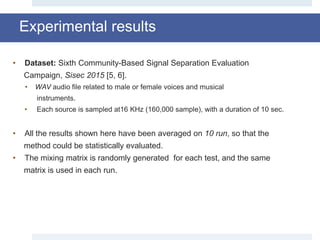 Experimental results
• Dataset: Sixth Community-Based Signal Separation Evaluation
Campaign, Sisec 2015 [5, 6].
• WAV audio file related to male or female voices and musical
instruments.
• Each source is sampled at16 KHz (160,000 sample), with a duration of 10 sec.
• All the results shown here have been averaged on 10 run, so that the
method could be statistically evaluated.
• The mixing matrix is randomly generated for each test, and the same
matrix is used in each run.
 