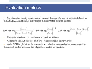 Evaluation metrics
• For objective quality assessment, we use three performance criteria defined in
the BSSEVAL toolbox [7] to evaluate the estimated source signals.
, e
• The estimated source can be composed as follows:
• According to [7], both SIR and SAR measure local performance,
• while SDR is global performance index, which may give better assessment to
the overall performance of the algorithms under comparison.
SDR =10log
starget
2
einterf +enoise +eartif
2
SIR =10log
starget
2
einterf
2
SAR =10log
starget +einterf +enoise
2
eartif
2
 