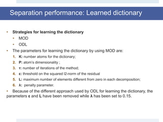 Separation performance: Learned dictionary
• Strategies for learning the dictionary
• MOD
• ODL
• The parameters for learning the dictionary by using MOD are:
1. K: number atoms for the dictionary;
2. P: atom’s dimensionality ;
3. τ: number of iterations of the method;
4. ε: threshold on the squared l2-norm of the residual
5. L: maximum number of elements different from zero in each decomposition;
6. λ: penalty parameter.
• Because of the different approach used by ODL for learning the dictionary, the
parameters ε and L have been removed while λ has been set to 0.15.
 