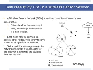 Real case study: BSS in a Wireless Sensor Network
LEACH [8]
• A Wireless Sensor Network (WSN) is an interconnection of autonomous
sensors that:
1. Collect data from the environment.
2. Relay data through the network to
to a main location.
• Each node may be connect to
several other nodes, thus it may receive
a mixture of signals at its receiver.
• To transmit the message across the
network effectively, it’s necessary for
the receiver to separate the sources
from the mixture.
 