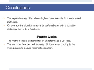 Conclusions
• The separation algorithm shows high accuracy results for a determined
BSS case.
• On average the algorithm seems to perform better with a adaptive
dictionary than with a fixed one.
Future works
• The method should be tested for an undetermined BSS case.
• The work can be extended to design dictionaries according to the
mixing matrix to ensure maximal separation.
 
