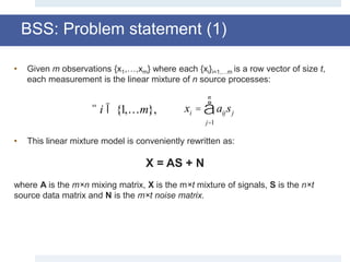 • Given m observations {x1,…,xm} where each {xi}i=1,…m is a row vector of size t,
each measurement is the linear mixture of n source processes:
• This linear mixture model is conveniently rewritten as:
X = AS + N
where A is the m×n mixing matrix, X is the m×t mixture of signals, S is the n×t
source data matrix and N is the m×t noise matrix.
BSS: Problem statement (1)
"i Î {1,…m}, xi = aijsj
j=1
n
å
 