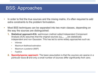• In order to find the true sources and the mixing matrix, it’s often required to add
extra constraints to the problem formulation.
• Most BSS techniques can be separated into two main classes, depending on
the way the sources are distinguished:
1. Statistical approach-ICA: well-known method called Independent Component
Analysis (ICA) assumes that the original sources {si}i=1,…,n are statistically
independent and non Gaussian. This has led to some widely approaches such as:
• Infomax
• Maximum likelihood estimation
• Maximum a posterior (MAP)
• FastICA
2. Sparsity/sparse approach: The basic assumption is that the sources are sparse in a
particular basis D and only a small number of sources differ significantly from zero.
BSS: Approaches
 