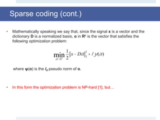 • Mathematically speaking we say that, since the signal x is a vector and the
dictionary D is a normalized basis, α in Rk is the vector that satisfies the
following optimization problem:
where ψ(α) is the l0 pseudo norm of α.
• In this form the optimization problem is NP-hard [1], but…
aÎÂk
min
1
2
x - Da 2
2
+ ly(a)
Sparse coding (cont.)
 