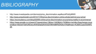 BIBILIOGRAPHY
• http://www.investopedia.com/terms/p/price_discrimination.asp#ixzz4Pzb2yMW0
• http://www.pressherald.com/2014/11/05/price-discrimination-online-whats-behind-your-price/
• https://econsultancy.com/blog/62699-online-price-discrimination-a-surprising-reality-in-ecommerce/
• https://www.google.co.in/search?newwindow=1&biw=1440&bih=745&tbm=isch&q=freecharge+coup
ons&sa=X&ved=0ahUKEwiuvKWQ0ajQAhXGQY8KHdBPAZ4QhyYIHg#imgrc=KJfj9CCpaUODiM%
3A
 