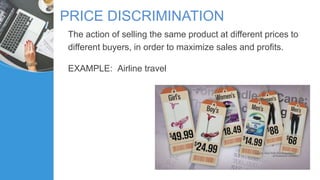 PRICE DISCRIMINATION
The action of selling the same product at different prices to
different buyers, in order to maximize sales and profits.
EXAMPLE: Airline travel
 