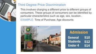 Third Degree Price Discrimination
This involves charging a different price to different groups of
consumers. These groups of consumers can be identified by
particular characteristics such as age, sex, location..
EXAMPLE: Time of Purchase, Age discounts
 