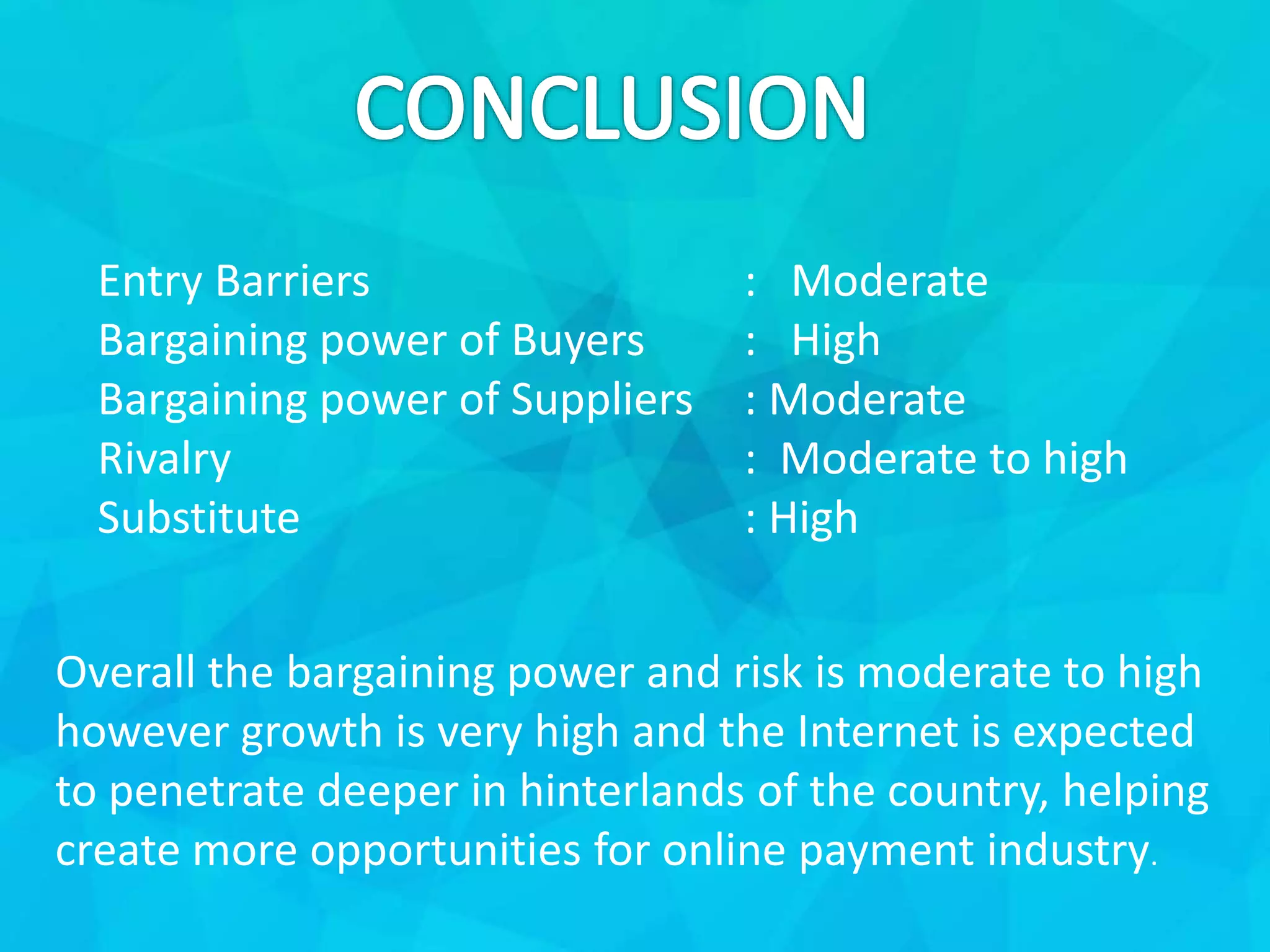 Entry Barriers : Moderate
Bargaining power of Buyers : High
Bargaining power of Suppliers : Moderate
Rivalry : Moderate to high
Substitute : High
Overall the bargaining power and risk is moderate to high
however growth is very high and the Internet is expected
to penetrate deeper in hinterlands of the country, helping
create more opportunities for online payment industry.
 