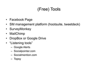 (Free) Tools

•   Facebook Page
•   SM management platform (hootsuite, tweetdeck)
•   SurveyMonkey
•   MailChimp
•   DropBox or Google Drive
•   “Listening tools”
    –   Google Alerts
    –   Socialpointer.com
    –   Socialmention.com
    –   Topsy
 