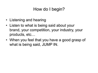 How do I begin?

• Listening and hearing
• Listen to what is being said about your
  brand, your competition, your industry, your
  products, etc…
• When you feel that you have a good grasp of
  what is being said, JUMP IN.
 
