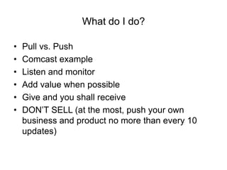 What do I do?

•   Pull vs. Push
•   Comcast example
•   Listen and monitor
•   Add value when possible
•   Give and you shall receive
•   DON’T SELL (at the most, push your own
    business and product no more than every 10
    updates)
 