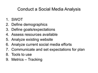 Conduct a Social Media Analysis

1.   SWOT
2.   Define demographics
3.   Define goals/expectations
4.   Assess resources available
5.   Analyze existing website
6.   Analyze current social media efforts
7.   Communicate and set expectations for plan
8.   Tools to use
9.   Metrics – Tracking
 