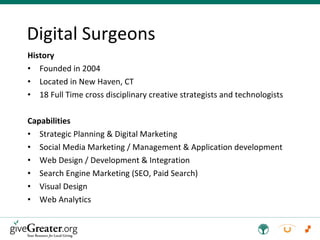 History Founded in 2004 Located in New Haven, CT 18 Full Time cross disciplinary creative strategists and technologists Capabilities Strategic Planning & Digital Marketing Social Media Marketing / Management & Application development Web Design / Development & Integration Search Engine Marketing (SEO, Paid Search) Visual Design Web Analytics Digital Surgeons 