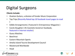Clients Include: Ovation Guitars, a division of Fender Music Corporation Top Trips ( Recently Rated top 10 facebook travel pages to read ) Edible Arrangements ( Featured in Entrepreneur Magazine ) Carols Daughter ( #1 Cosmetic brand on facebook,  featured in internet retailer ) Guess Watches  Beechnut  Eastern Mountain Sports Amelia Island Tourist Development Council Mastercard Worldwide Head Digital Surgeons 