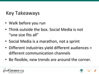 Key Takeaways Walk before you run Think outside the box. Social Media is not “one size fits all” Social Media is a marathon, not a sprint Different industries yield different audiences = different communication channels Be flexible, new trends are around the corner. 
