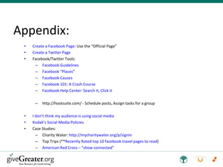 Appendix: Create a Facebook Page : Use the “Official Page” Create a Twitter Page Facebook/Twitter Tools: Facebook Guidelines Facebook “Places” Facebook Causes Facebook 101: A Crash Course Facebook Help Center: Search it, Click it  http://hootsuite.com/ - Schedule posts, Assign tasks for a group I don’t think my audience is using social media Kodak’s Social Media Policies Case Studies: Charity Water:  http://mycharitywater.org/p/signin Top Trips (** Recently Rated top 10 facebook travel pages to read ) American Red Cross – “show connected” 