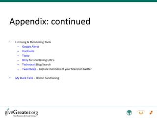 Appendix: continued Listening & Monitoring Tools Google Alerts Hootsuite Topsy Bit.ly  for shortening URL’s Technorati  Blog Search Tweetbeep  – capture mentions of your brand on twitter My Dunk Tank  – Online Fundraising 